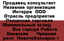 Продавец-консультант › Название организации ­ Интерра, ООО › Отрасль предприятия ­ Розничная торговля › Минимальный оклад ­ 22 000 - Все города Работа » Вакансии   . Чувашия респ.,Новочебоксарск г.